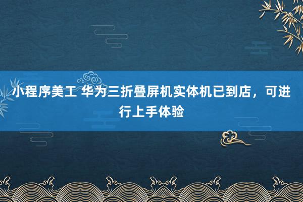 小程序美工 华为三折叠屏机实体机已到店，可进行上手体验