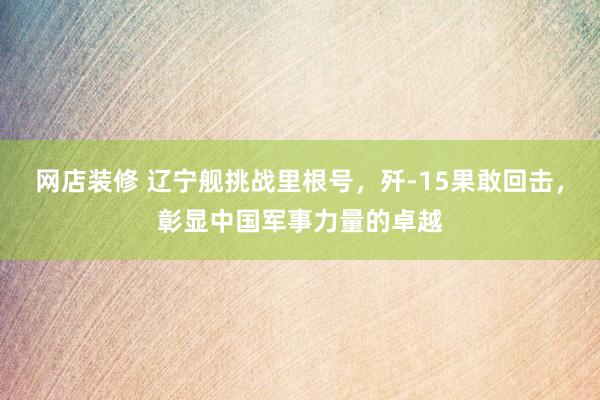 网店装修 辽宁舰挑战里根号，歼-15果敢回击，彰显中国军事力量的卓越