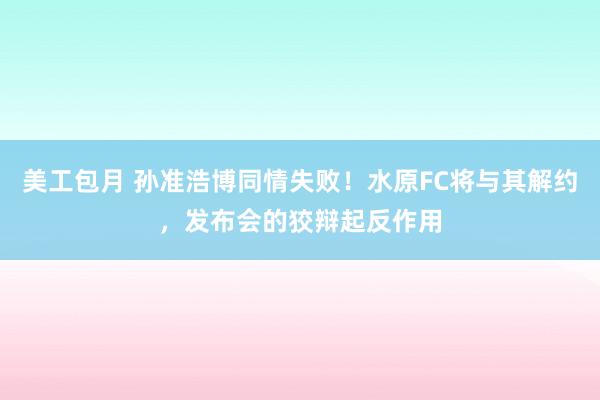 美工包月 孙准浩博同情失败！水原FC将与其解约，发布会的狡辩起反作用