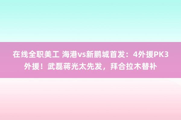 在线全职美工 海港vs新鹏城首发：4外援PK3外援！武磊蒋光太先发，拜合拉木替补