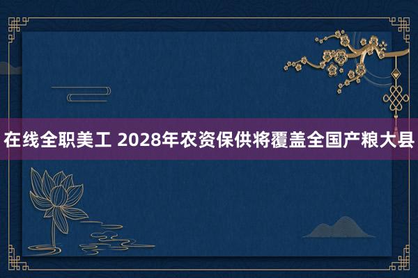 在线全职美工 2028年农资保供将覆盖全国产粮大县