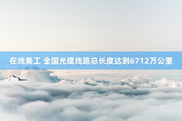 在线美工 全国光缆线路总长度达到6712万公里