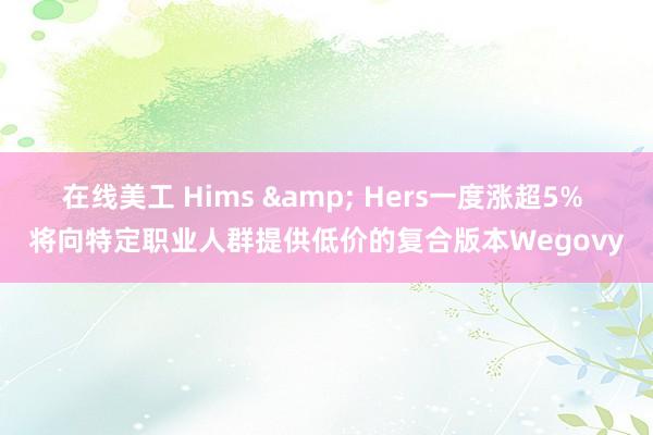 在线美工 Hims & Hers一度涨超5% 将向特定职业人群提供低价的复合版本Wegovy