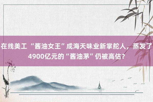 在线美工 “酱油女王”成海天味业新掌舵人，蒸发了4900亿元的“酱油茅”仍被高估？