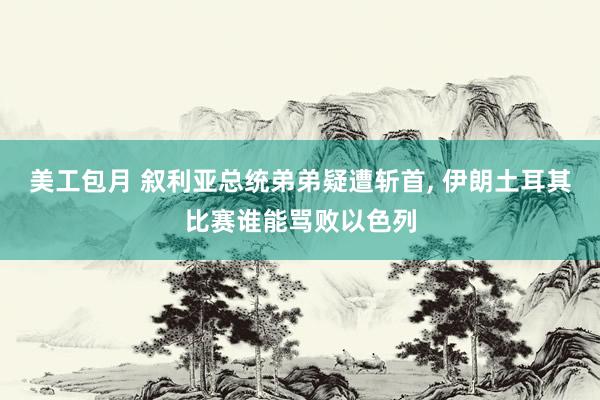 美工包月 叙利亚总统弟弟疑遭斩首, 伊朗土耳其比赛谁能骂败以色列