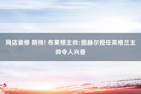 网店装修 期待! 布莱顿主帅:图赫尔担任英格兰主帅令人兴奋