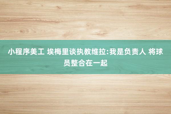 小程序美工 埃梅里谈执教维拉:我是负责人 将球员整合在一起