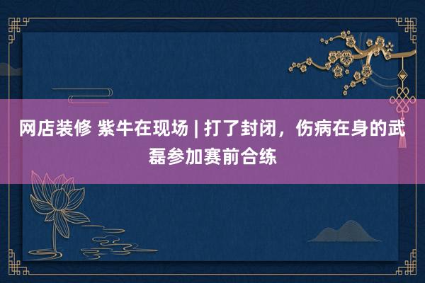 网店装修 紫牛在现场 | 打了封闭，伤病在身的武磊参加赛前合练