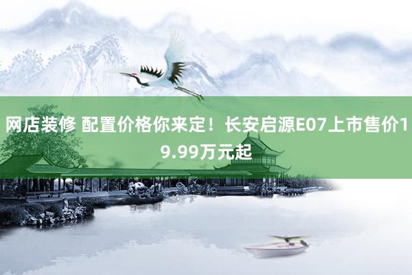 网店装修 配置价格你来定！长安启源E07上市售价19.99万元起