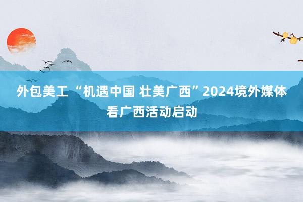 外包美工 “机遇中国 壮美广西”2024境外媒体看广西活动启动