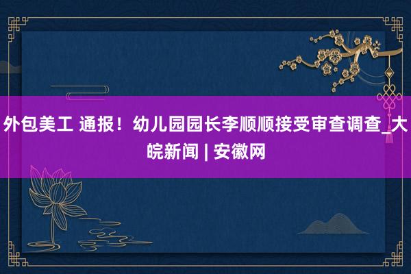 外包美工 通报！幼儿园园长李顺顺接受审查调查_大皖新闻 | 安徽网