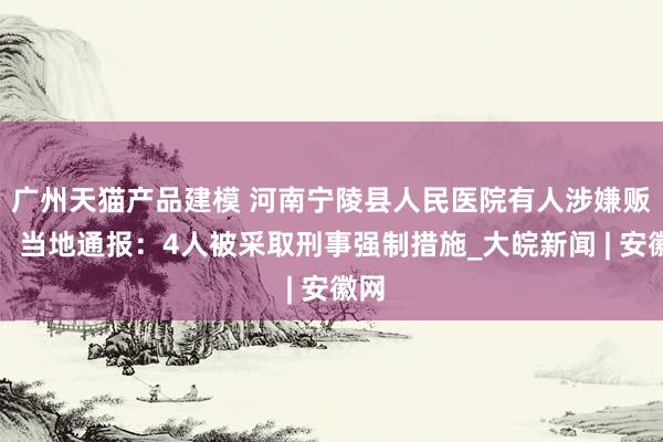 广州天猫产品建模 河南宁陵县人民医院有人涉嫌贩婴，当地通报：4人被采取刑事强制措施_大皖新闻 | 安徽网